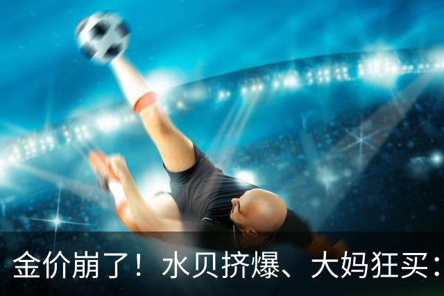 金价崩了!水贝挤爆、大妈狂买:同一块金子,谁在哭,谁在笑?